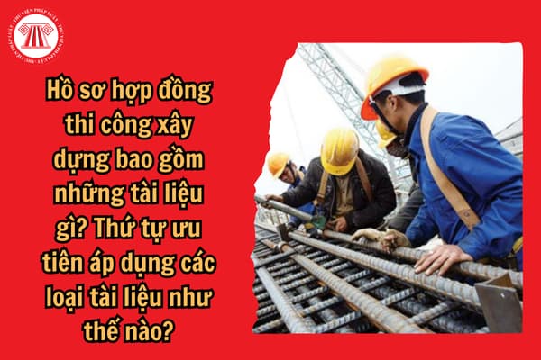 Hồ sơ hợp đồng thi công xây dựng bao gồm những tài liệu gì? Thứ tự ưu tiên áp dụng các loại tài liệu như thế nào?