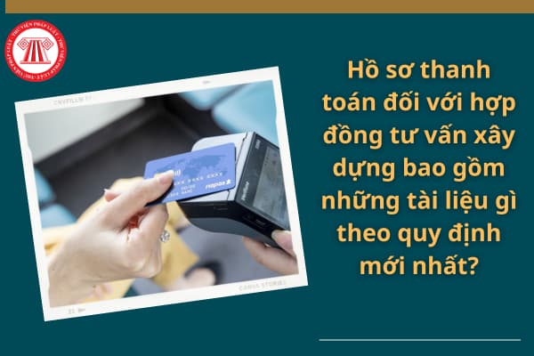 Hồ sơ thanh toán đối với hợp đồng tư vấn xây dựng bao gồm những tài liệu gì theo quy định mới nhất?