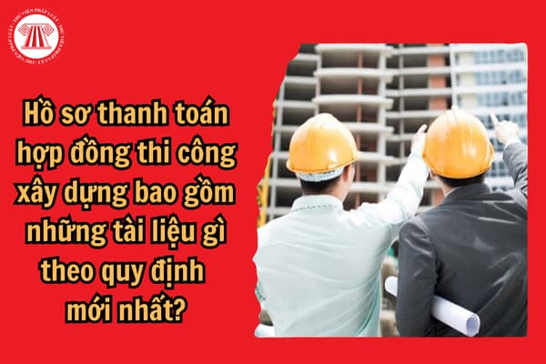 Hồ sơ thanh toán hợp đồng thi công xây dựng bao gồm những tài liệu gì theo quy định mới nhất?