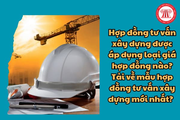 Hợp đồng tư vấn xây dựng được áp dụng loại giá hợp đồng nào? Tải về mẫu hợp đồng tư vấn xây dựng mới nhất? 