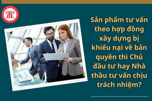 Sản phẩm tư vấn theo hợp đồng xây dựng bị khiếu nại về bản quyền thì Chủ đầu tư hay Nhà thầu tư vấn chịu trách nhiệm?