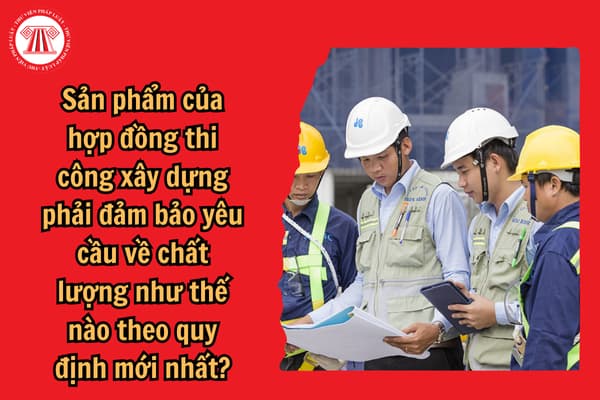 Sản phẩm của hợp đồng thi công xây dựng phải đảm bảo yêu cầu về chất lượng như thế nào theo quy định mới nhất?