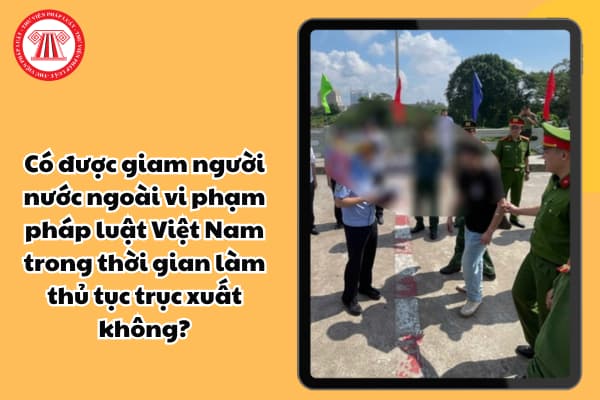 Có được giam người nước ngoài vi phạm pháp luật Việt Nam trong thời gian làm thủ tục trục xuất không?