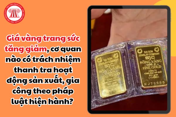 Giá vàng trang sức tăng giảm, cơ quan nào có trách nhiệm thanh tra hoạt động sản xuất, gia công theo pháp luật hiện hành? 