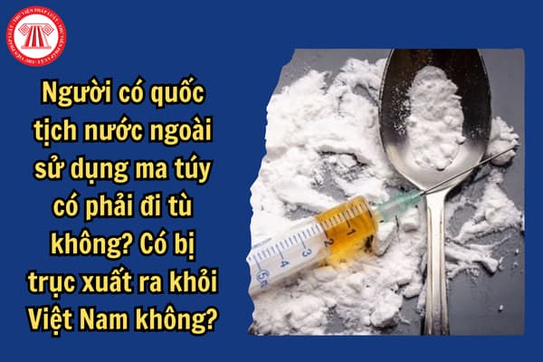 Người có quốc tịch nước ngoài sử dụng ma túy có phải đi tù không? Có bị trục xuất ra khỏi Việt Nam không?