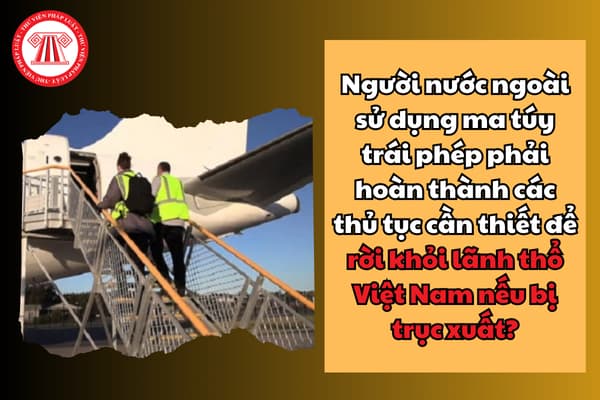 Người nước ngoài sử dụng ma túy trái phép phải hoàn thành các thủ tục cần thiết để rời khỏi lãnh thổ Việt Nam nếu bị trục xuất?