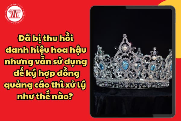 Đã bị thu hồi danh hiệu hoa hậu nhưng vẫn sử dụng để ký hợp đồng quảng cáo thì xử lý như thế nào? 