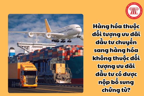 Hàng hóa thuộc đối tượng ưu đãi đầu tư chuyển sang hàng hóa không thuộc đối tượng ưu đãi đầu tư có được nộp bổ sung chứng từ?