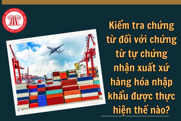 Kiểm tra chứng từ đối với chứng từ tự chứng nhận xuất xứ hàng hóa nhập khẩu được thực hiện thế nào?