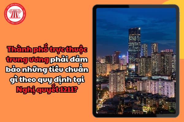 Thành phố trực thuộc trung ương phải đảm bảo những tiêu chuẩn gì theo quy định tại Nghị quyết 1211?