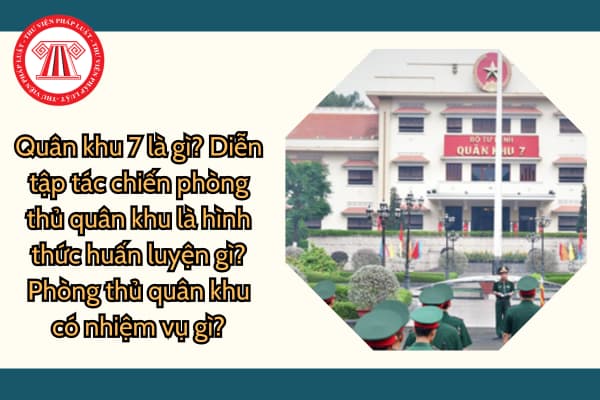 Quân khu 7 là gì? Diễn tập tác chiến phòng thủ quân khu là hình thức huấn luyện gì? Phòng thủ quân khu có nhiệm vụ gì?