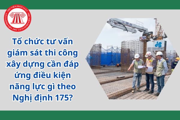 Tổ chức tư vấn giám sát thi công xây dựng cần đáp ứng điều kiện năng lực gì theo Nghị định 175?