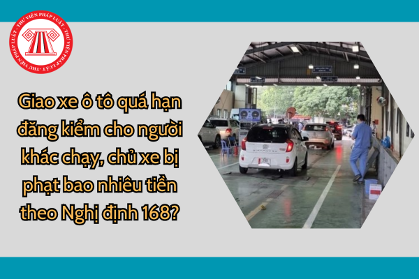 Giao xe ô tô quá hạn đăng kiểm cho người khác chạy, chủ xe bị phạt bao nhiêu tiền theo Nghị định 168?