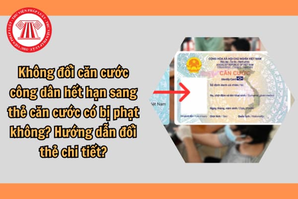 Không đổi căn cước công dân hết hạn sang thẻ căn cước có bị phạt không? Hướng dẫn đổi thẻ chi tiết?