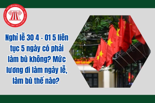 Nghỉ lễ 30 4 - 01 5 liên tục 5 ngày có phải làm bù không? Mức lương đi làm ngày lễ, làm bù thế nào? 