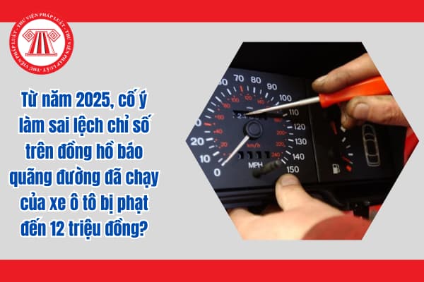 Từ năm 2025, cố ý làm sai lệch chỉ số trên đồng hồ báo quãng đường đã chạy của xe ô tô bị phạt đến 12 triệu đồng?