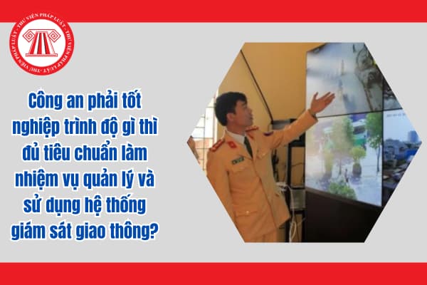 Công an phải tốt nghiệp trình độ gì thì đủ tiêu chuẩn làm nhiệm vụ quản lý và sử dụng hệ thống giám sát giao thông?