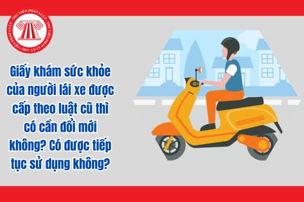 Giấy khám sức khỏe của người lái xe được cấp theo luật cũ thì có cần đổi mới không? Có được tiếp tục sử dụng không?