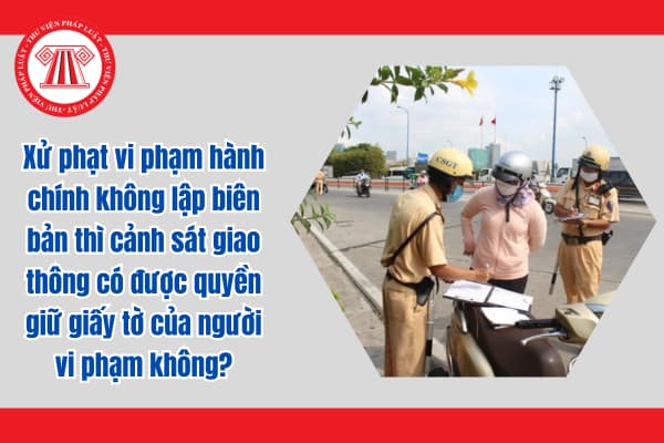 Xử phạt vi phạm hành chính không lập biên bản thì cảnh sát giao thông có được quyền giữ giấy tờ của người vi phạm không?