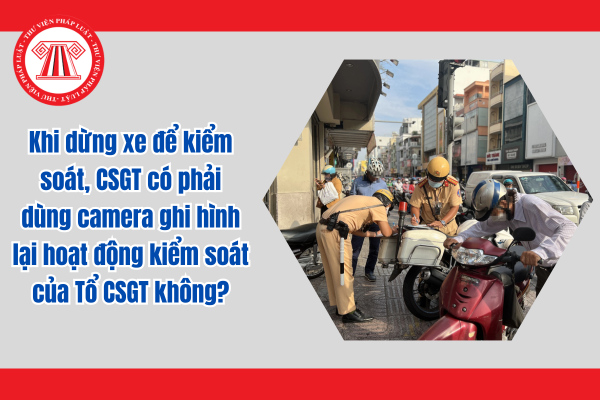 Khi dừng xe để kiểm soát, CSGT có phải dùng camera ghi hình lại hoạt động kiểm soát của Tổ CSGT không?