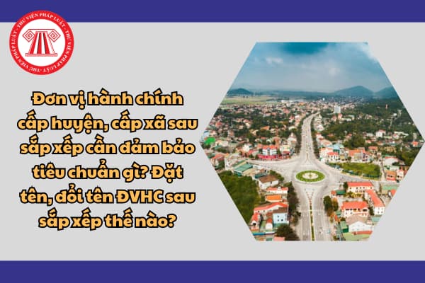 Đơn vị hành chính cấp huyện, cấp xã sau sắp xếp cần đảm bảo tiêu chuẩn gì? Đặt tên, đổi tên ĐVHC sau sắp xếp thế nào?