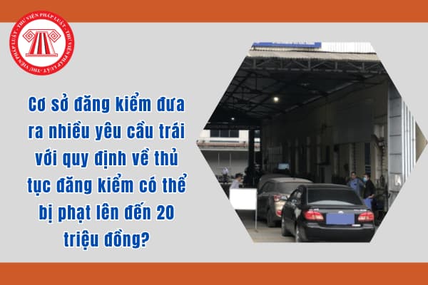 Cơ sở đăng kiểm đưa ra nhiều yêu cầu trái với quy định về thủ tục đăng kiểm có thể bị phạt lên đến 20 triệu đồng?