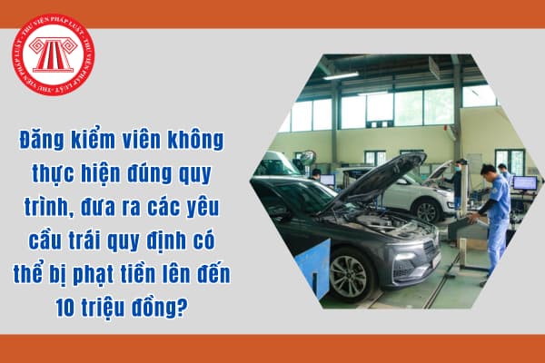 Đăng kiểm viên không thực hiện đúng quy trình, đưa ra các yêu cầu trái quy định có thể bị phạt tiền lên đến 10 triệu đồng?