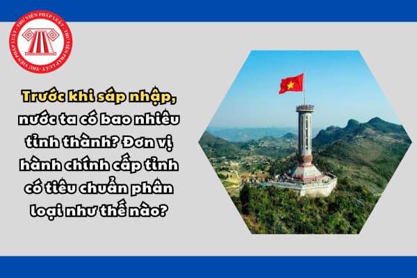 Trước khi sáp nhập, nước ta có bao nhiêu tỉnh thành? Đơn vị hành chính cấp tỉnh có tiêu chuẩn phân loại như thế nào?