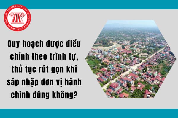 Quy hoạch được điều chỉnh theo trình tự, thủ tục rút gọn khi sáp nhập đơn vị hành chính đúng không?