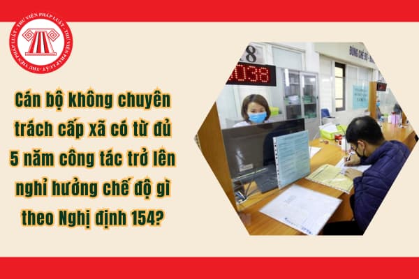 Cán bộ không chuyên trách cấp xã có từ đủ 5 năm công tác trở lên nghỉ hưởng chế độ gì theo Nghị định 154?