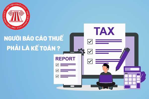 Người báo cáo thuế có bắt buộc là kế toán hay không?