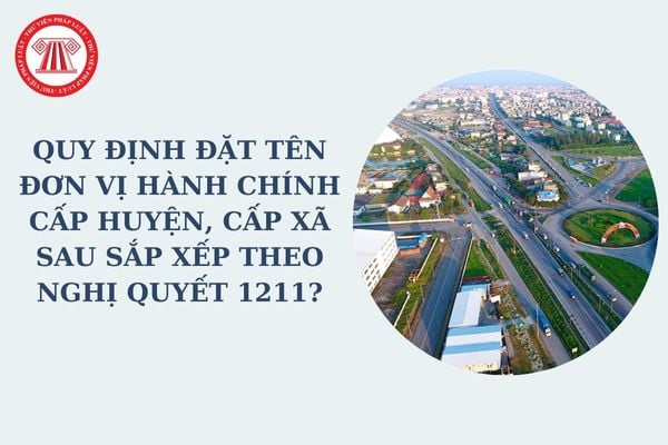 Quy định đặt tên đơn vị hành chính cấp huyện, cấp xã sau khi sắp xếp đơn vị hành chính như thế nào theo Nghị quyết 1211?