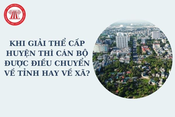 Khi giải thể cấp huyện thì cán bộ được điều chuyển về tỉnh hay về xã? Nguyên tắc giải thể cấp huyện theo Nghị quyết 35?