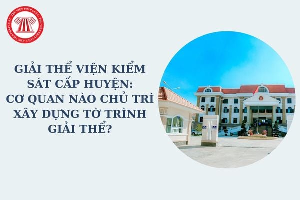 Giải thể Viện kiểm sát cấp huyện: Cơ quan nào chủ trì xây dựng tờ trình giải thể Viện kiểm sát cấp huyện theo Nghị quyết 35?