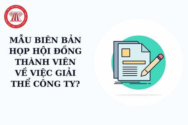 Mẫu Biên bản họp Hội đồng thành viên về việc giải thể công ty mới nhất? Tải về mẫu biên bản họp?