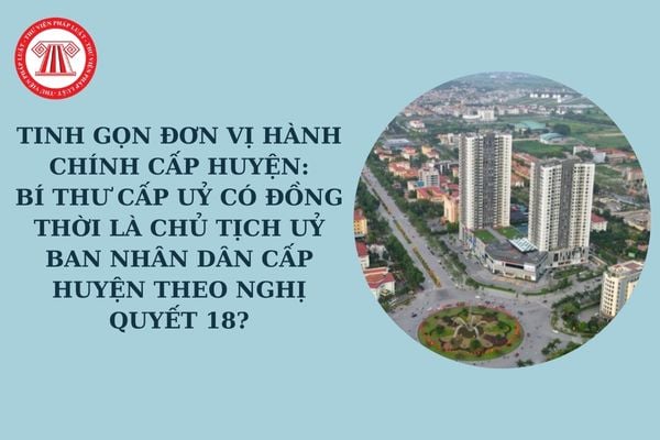 Tinh gọn đơn vị hành chính cấp huyện: Bí thư cấp uỷ có đồng thời là chủ tịch uỷ ban nhân dân cấp huyện theo Nghị quyết 18?