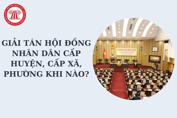 Giải tán Hội đồng nhân dân cấp huyện, cấp xã trong trường hợp nào? Ai có thẩm quyền giải tán Hội đồng nhân dân?