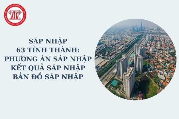 Sáp nhập 63 tỉnh thành: Phương án sáp nhập, kết quả sáp nhập, bản đồ sáp nhập được nêu rõ như thế nào trong đề án sáp nhập tỉnh?