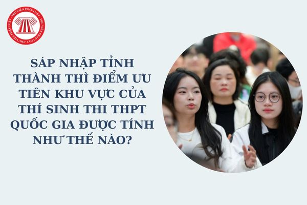 Sáp nhập tỉnh thành thì điểm ưu tiên khu vực của thí sinh thi THPT quốc gia được tính như thế nào?