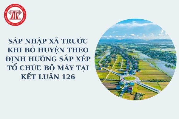 Sáp nhập xã trước khi bỏ huyện theo định hướng sắp xếp tổ chức bộ máy tại Kết luận 126 đúng không?