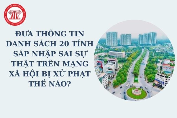 Đưa thông tin danh sách 20 tỉnh sáp nhập sai sự thật trên mạng xã hội bị xử phạt thế nào? Đề án sáp nhập tỉnh ra sao?