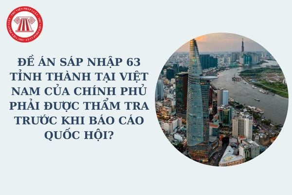 Đề án sáp nhập 63 tỉnh thành tại Việt Nam của Chính phủ phải được thẩm tra trước khi báo cáo Quốc hội? Điều kiện sáp nhập tỉnh?