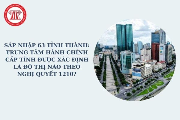 Sáp nhập 63 tỉnh thành: Trung tâm hành chính cấp tỉnh được xác định là đô thị nào theo Nghị quyết 1210?