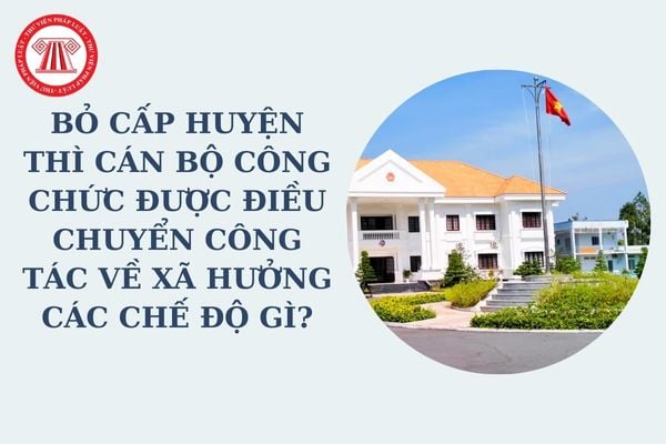 Bỏ cấp huyện thì cán bộ công chức được điều chuyển công tác về xã hưởng các chế độ gì theo chính sách tăng cường đi công tác ở cơ sở?