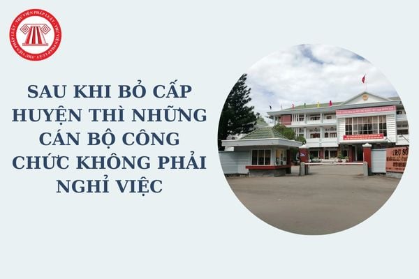 Sau khi bỏ cấp huyện thì những cán bộ công chức không phải nghỉ việc gồm những ai theo Nghị quyết 35 về giải thể cấp huyện?