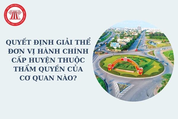 Quyết định giải thể đơn vị hành chính cấp huyện thuộc thẩm quyền của cơ quan nào? Đề án giải thể do cơ quan nào xây dựng?