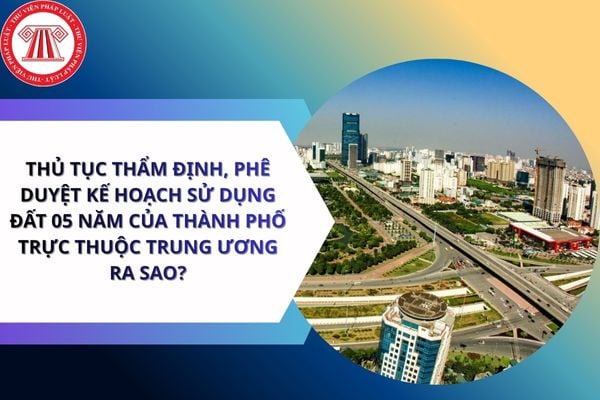 Thủ tục thẩm định, phê duyệt kế hoạch sử dụng đất 05 năm của thành phố trực thuộc Trung ương ra sao?