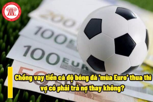 Chồng vay tiền cá độ bóng đá 'mùa Euro' thua thì vợ có phải trả nợ thay không? Cá độ bóng đá 'mùa Euro' bị phạt hành chính bao nhiêu?