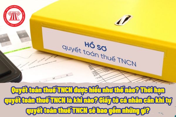 Quyết toán thuế TNCN được hiểu như thế nào? Thời hạn quyết toán thuế TNCN là khi nào? Giấy tờ cá nhân cần khi tự quyết toán thuế TNCN sẽ bao gồm những gì?