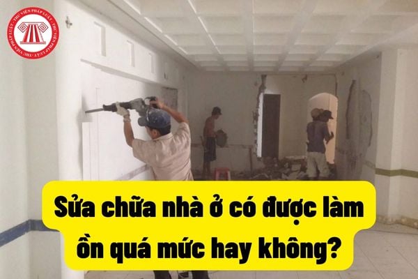 Sửa chữa nhà ở có được làm ồn quá mức hay không? Hàng xóm sửa chữa nhà ở gây ồn ào quá mức thì có bị xử phạt hành chính hay không?